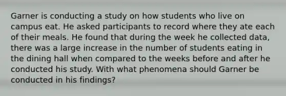 Garner is conducting a study on how students who live on campus eat. He asked participants to record where they ate each of their meals. He found that during the week he collected data, there was a large increase in the number of students eating in the dining hall when compared to the weeks before and after he conducted his study. With what phenomena should Garner be conducted in his findings?