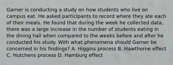 Garner is conducting a study on how students who live on campus eat. He asked participants to record where they ate each of their meals. He found that during the week he collected data, there was a large increase in the number of students eating in the dining hall when compared to the weeks before and after he conducted his study. With what phenomena should Garner be concerned in his findings? A. Higgins process B. Hawthorne effect C. Hutchens process D. Hamburg effect