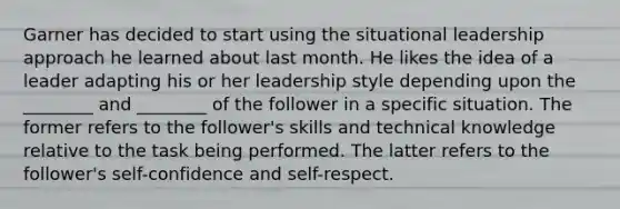 Garner has decided to start using the situational leadership approach he learned about last month. He likes the idea of a leader adapting his or her leadership style depending upon the ________ and ________ of the follower in a specific situation. The former refers to the follower's skills and technical knowledge relative to the task being performed. The latter refers to the follower's self-confidence and self-respect.