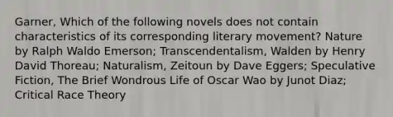 Garner, Which of the following novels does not contain characteristics of its corresponding literary movement? Nature by Ralph Waldo Emerson; Transcendentalism, Walden by Henry David Thoreau; Naturalism, Zeitoun by Dave Eggers; Speculative Fiction, The Brief Wondrous Life of Oscar Wao by Junot Diaz; Critical Race Theory