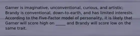 Garner is imaginative, unconventional, curious, and artistic; Brandy is conventional, down-to-earth, and has limited interests. According to the Five-Factor model of personality, it is likely that Garner will score high on _____ and Brandy will score low on the same trait.