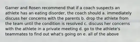 Garner and Rosen recommend that if a coach suspects an athlete has an eating disorder, the coach should a. immediately discuss her concerns with the parents b. drop the athlete from the team until the condition is resolved c. discuss her concerns with the athlete in a private meeting d. go to the athlete's teammates to find out what's going on e. all of the above