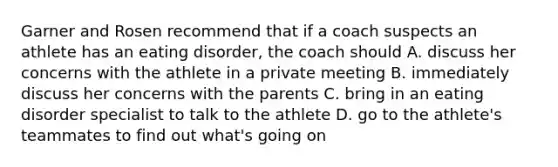 Garner and Rosen recommend that if a coach suspects an athlete has an eating disorder, the coach should A. discuss her concerns with the athlete in a private meeting B. immediately discuss her concerns with the parents C. bring in an eating disorder specialist to talk to the athlete D. go to the athlete's teammates to find out what's going on