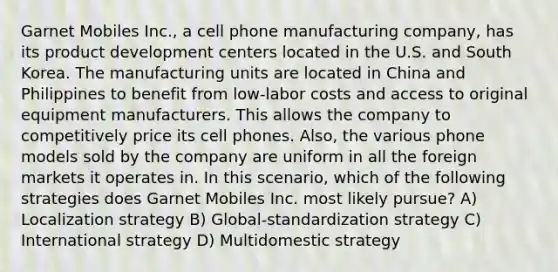 Garnet Mobiles Inc., a cell phone manufacturing company, has its product development centers located in the U.S. and South Korea. The manufacturing units are located in China and Philippines to benefit from low-labor costs and access to original equipment manufacturers. This allows the company to competitively price its cell phones. Also, the various phone models sold by the company are uniform in all the foreign markets it operates in. In this scenario, which of the following strategies does Garnet Mobiles Inc. most likely pursue? A) Localization strategy B) Global-standardization strategy C) International strategy D) Multidomestic strategy