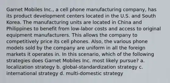 Garnet Mobiles Inc., a cell phone manufacturing company, has its product development centers located in the U.S. and South Korea. The manufacturing units are located in China and Philippines to benefit from low-labor costs and access to original equipment manufacturers. This allows the company to competitively price its cell phones. Also, the various phone models sold by the company are uniform in all the foreign markets it operates in. In this scenario, which of the following strategies does Garnet Mobiles Inc. most likely pursue? a. localization strategy b. global-standardization strategy c. international strategy d. multi-domestic strategy