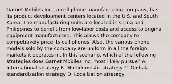 Garnet Mobiles Inc., a cell phone manufacturing company, has its product development centers located in the U.S. and South Korea. The manufacturing units are located in China and Philippines to benefit from low-labor costs and access to original equipment manufacturers. This allows the company to competitively price its cell phones. Also, the various phone models sold by the company are uniform in all the foreign markets it operates in. In this scenario, which of the following strategies does Garnet Mobiles Inc. most likely pursue? A. International strategy B. Multidomestic strategy C. Global-standardization strategy D. Localization strategy