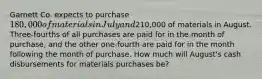 Garnett Co. expects to purchase 180,000 of materials in July and210,000 of materials in August. Three-fourths of all purchases are paid for in the month of purchase, and the other one-fourth are paid for in the month following the month of purchase. How much will August's cash disbursements for materials purchases be?