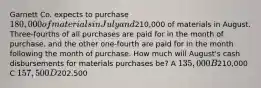 Garnett Co. expects to purchase 180,000 of materials in July and210,000 of materials in August. Three-fourths of all purchases are paid for in the month of purchase, and the other one-fourth are paid for in the month following the month of purchase. How much will August's cash disbursements for materials purchases be? A 135,000 B210,000 C 157,500 D202,500