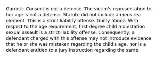 Garnett: Consent is not a defense. The victim's representation to her age is not a defense. Statute did not include a mens rea element. This is a strict liability offense. Guilty. Yanez: With respect to the age requirement, first-degree child molestation sexual assault is a strict-liability offense. Consequently, a defendant charged with this offense may not introduce evidence that he or she was mistaken regarding the child's age, nor is a defendant entitled to a jury instruction regarding the same.