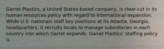 Garret Plastics, a United States-based company, is clear-cut in its human resources policy with regard to international expansion. While U.S. nationals staff key positions at its Atlanta, Georgia, headquarters, it recruits locals to manage subsidiaries in each country into which Garret expands. Garret Plastics' staffing policy is