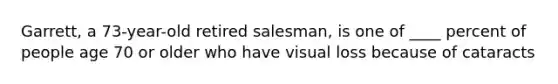 Garrett, a 73-year-old retired salesman, is one of ____ percent of people age 70 or older who have visual loss because of cataracts