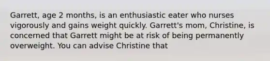 Garrett, age 2 months, is an enthusiastic eater who nurses vigorously and gains weight quickly. Garrett's mom, Christine, is concerned that Garrett might be at risk of being permanently overweight. You can advise Christine that