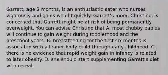 Garrett, age 2 months, is an enthusiastic eater who nurses vigorously and gains weight quickly. Garrett's mom, Christine, is concerned that Garrett might be at risk of being permanently overweight. You can advise Christine that A. most chubby babies will continue to gain weight during toddlerhood and the preschool years. B. breastfeeding for the first six months is associated with a leaner body build through early childhood. C. there is no evidence that rapid weight gain in infancy is related to later obesity. D. she should start supplementing Garrett's diet with cereal.