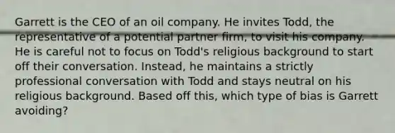 Garrett is the CEO of an oil company. He invites Todd, the representative of a potential partner firm, to visit his company. He is careful not to focus on Todd's religious background to start off their conversation. Instead, he maintains a strictly professional conversation with Todd and stays neutral on his religious background. Based off this, which type of bias is Garrett avoiding?