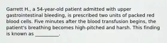 Garrett H., a 54-year-old patient admitted with upper gastrointestinal bleeding, is prescribed two units of packed red blood cells. Five minutes after the blood transfusion begins, the patient's breathing becomes high-pitched and harsh. This finding is known as __________.