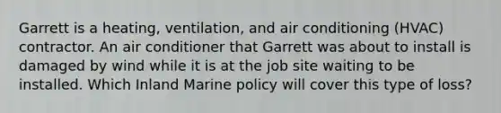 Garrett is a heating, ventilation, and air conditioning (HVAC) contractor. An air conditioner that Garrett was about to install is damaged by wind while it is at the job site waiting to be installed. Which Inland Marine policy will cover this type of loss?