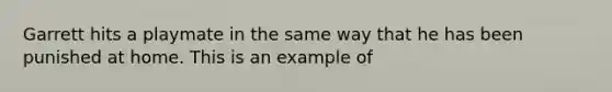 Garrett hits a playmate in the same way that he has been punished at home. This is an example of