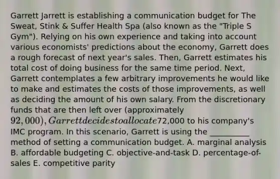 Garrett Jarrett is establishing a communication budget for The Sweat, Stink & Suffer Health Spa (also known as the "Triple S Gym"). Relying on his own experience and taking into account various economists' predictions about the economy, Garrett does a rough forecast of next year's sales. Then, Garrett estimates his total cost of doing business for the same time period. Next, Garrett contemplates a few arbitrary improvements he would like to make and estimates the costs of those improvements, as well as deciding the amount of his own salary. From the discretionary funds that are then left over (approximately 92,000), Garrett decides to allocate72,000 to his company's IMC program. In this scenario, Garrett is using the __________ method of setting a communication budget. A. marginal analysis B. affordable budgeting C. objective-and-task D. percentage-of-sales E. competitive parity