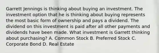 Garrett Jennings is thinking about buying an investment. The investment option that he is thinking about buying represents the most basic form of ownership and pays a dividend. The dividend on this investment is paid after all other payments and dividends have been made. What investment is Garrett thinking about purchasing? A. Common Stock B. Preferred Stock C. Corporate Bond D. Real Estate