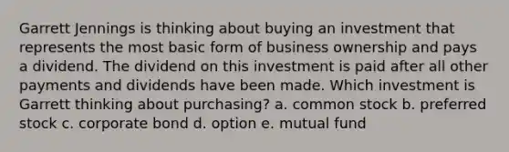 Garrett Jennings is thinking about buying an investment that represents the most basic form of business ownership and pays a dividend. The dividend on this investment is paid after all other payments and dividends have been made. Which investment is Garrett thinking about purchasing? a. common stock b. preferred stock c. corporate bond d. option e. mutual fund