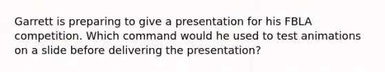 Garrett is preparing to give a presentation for his FBLA competition. Which command would he used to test animations on a slide before delivering the presentation?