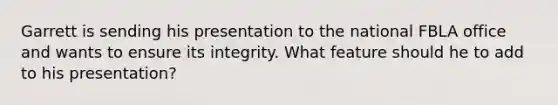 Garrett is sending his presentation to the national FBLA office and wants to ensure its integrity. What feature should he to add to his presentation?