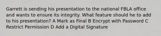 Garrett is sending his presentation to the national FBLA office and wants to ensure its integrity. What feature should he to add to his presentation? A Mark as Final B Encrypt with Password C Restrict Permission D Add a Digital Signature