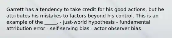 Garrett has a tendency to take credit for his good actions, but he attributes his mistakes to factors beyond his control. This is an example of the _____. - just-world hypothesis - fundamental attribution error - self-serving bias - actor-observer bias