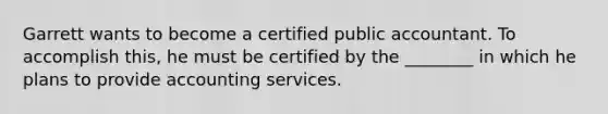 Garrett wants to become a certified public accountant. To accomplish this, he must be certified by the ________ in which he plans to provide accounting services.