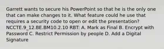 Garrett wants to secure his PowerPoint so that he is the only one that can make changes to it. What feature could he use that requires a security code to open or edit the presentation? NCCTE.9_12.BE.BM10.2.10 RBT: A. Mark as Final B. Encrypt with Password C. Restrict Permission by people D. Add a Digital Signature