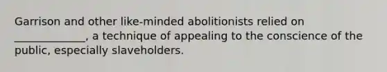 Garrison and other like-minded abolitionists relied on _____________, a technique of appealing to the conscience of the public, especially slaveholders.