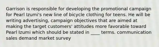 Garrison is responsible for developing the promotional campaign for Pearl Izumi's new line of bicycle clothing for teens. He will be writing advertising, campaign objectives that are aimed at making the target customers' attitudes more favorable toward Pearl Izumi which should be stated in ____ terms. communication sales demand market survey