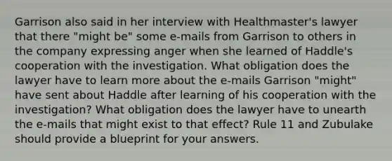 Garrison also said in her interview with Healthmaster's lawyer that there "might be" some e-mails from Garrison to others in the company expressing anger when she learned of Haddle's cooperation with the investigation. What obligation does the lawyer have to learn more about the e-mails Garrison "might" have sent about Haddle after learning of his cooperation with the investigation? What obligation does the lawyer have to unearth the e-mails that might exist to that effect? Rule 11 and Zubulake should provide a blueprint for your answers.