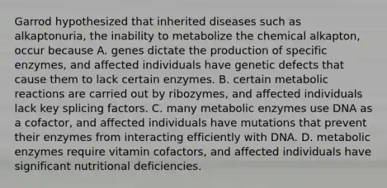 Garrod hypothesized that inherited diseases such as alkaptonuria, the inability to metabolize the chemical alkapton, occur because A. genes dictate the production of specific enzymes, and affected individuals have genetic defects that cause them to lack certain enzymes. B. certain metabolic reactions are carried out by ribozymes, and affected individuals lack key splicing factors. C. many metabolic enzymes use DNA as a cofactor, and affected individuals have mutations that prevent their enzymes from interacting efficiently with DNA. D. metabolic enzymes require vitamin cofactors, and affected individuals have significant nutritional deficiencies.