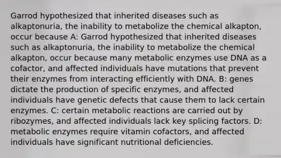 Garrod hypothesized that inherited diseases such as alkaptonuria, the inability to metabolize the chemical alkapton, occur because A: Garrod hypothesized that inherited diseases such as alkaptonuria, the inability to metabolize the chemical alkapton, occur because many metabolic enzymes use DNA as a cofactor, and affected individuals have mutations that prevent their enzymes from interacting efficiently with DNA. B: genes dictate the production of specific enzymes, and affected individuals have genetic defects that cause them to lack certain enzymes. C: certain metabolic reactions are carried out by ribozymes, and affected individuals lack key splicing factors. D: metabolic enzymes require vitamin cofactors, and affected individuals have significant nutritional deficiencies.