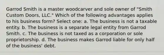 Garrod Smith is a master woodcarver and sole owner of "Smith Custom Doors, LLC." Which of the following advantages applies to his business form? Select one: a. The business is not a taxable entity. b. The business is a separate legal entity from Garrod Smith. c. The business is not taxed as a corporation or sole proprietorship. d. The business makes Garrod liable for only half of the business' debt.