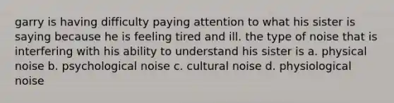 garry is having difficulty paying attention to what his sister is saying because he is feeling tired and ill. the type of noise that is interfering with his ability to understand his sister is a. physical noise b. psychological noise c. cultural noise d. physiological noise