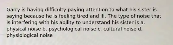 Garry is having difficulty paying attention to what his sister is saying because he is feeling tired and ill. The type of noise that is interfering with his ability to understand his sister is a. physical noise b. psychological noise c. cultural noise d. physiological noise