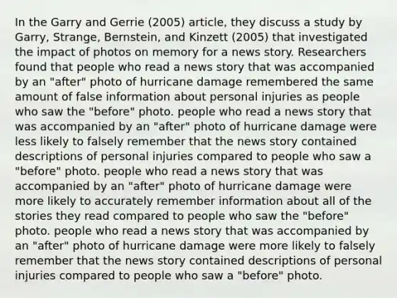 In the Garry and Gerrie (2005) article, they discuss a study by Garry, Strange, Bernstein, and Kinzett (2005) that investigated the impact of photos on memory for a news story. Researchers found that people who read a news story that was accompanied by an "after" photo of hurricane damage remembered the same amount of false information about personal injuries as people who saw the "before" photo. people who read a news story that was accompanied by an "after" photo of hurricane damage were less likely to falsely remember that the news story contained descriptions of personal injuries compared to people who saw a "before" photo. people who read a news story that was accompanied by an "after" photo of hurricane damage were more likely to accurately remember information about all of the stories they read compared to people who saw the "before" photo. people who read a news story that was accompanied by an "after" photo of hurricane damage were more likely to falsely remember that the news story contained descriptions of personal injuries compared to people who saw a "before" photo.