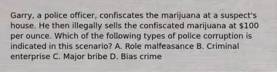 Garry, a police officer, confiscates the marijuana at a suspect's house. He then illegally sells the confiscated marijuana at 100 per ounce. Which of the following types of police corruption is indicated in this scenario? A. Role malfeasance B. Criminal enterprise C. Major bribe D. Bias crime