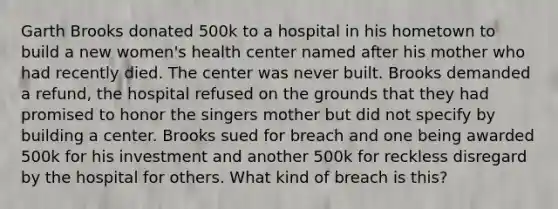 Garth Brooks donated 500k to a hospital in his hometown to build a new women's health center named after his mother who had recently died. The center was never built. Brooks demanded a refund, the hospital refused on the grounds that they had promised to honor the singers mother but did not specify by building a center. Brooks sued for breach and one being awarded 500k for his investment and another 500k for reckless disregard by the hospital for others. What kind of breach is this?