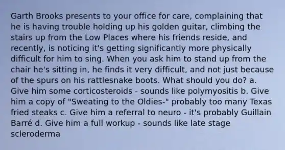 Garth Brooks presents to your office for care, complaining that he is having trouble holding up his golden guitar, climbing the stairs up from the Low Places where his friends reside, and recently, is noticing it's getting significantly more physically difficult for him to sing. When you ask him to stand up from the chair he's sitting in, he finds it very difficult, and not just because of the spurs on his rattlesnake boots. What should you do? a. Give him some corticosteroids - sounds like polymyositis b. Give him a copy of "Sweating to the Oldies-" probably too many Texas fried steaks c. Give him a referral to neuro - it's probably Guillain Barré d. Give him a full workup - sounds like late stage scleroderma