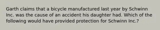 Garth claims that a bicycle manufactured last year by Schwinn Inc. was the cause of an accident his daughter had. Which of the following would have provided protection for Schwinn Inc.?