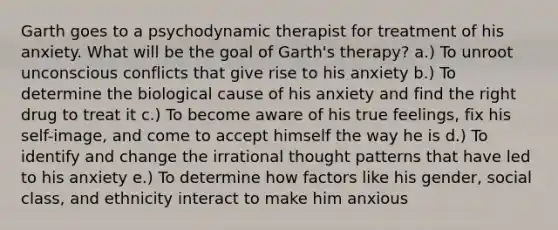 Garth goes to a psychodynamic therapist for treatment of his anxiety. What will be the goal of Garth's therapy? a.) To unroot unconscious conflicts that give rise to his anxiety b.) To determine the biological cause of his anxiety and find the right drug to treat it c.) To become aware of his true feelings, fix his self-image, and come to accept himself the way he is d.) To identify and change the irrational thought patterns that have led to his anxiety e.) To determine how factors like his gender, social class, and ethnicity interact to make him anxious