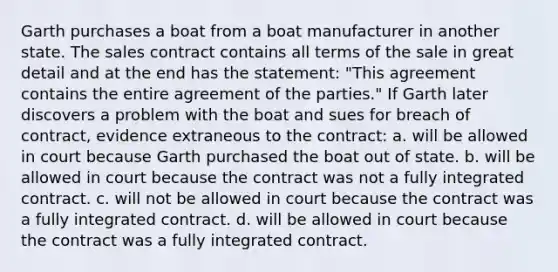 Garth purchases a boat from a boat manufacturer in another state. The sales contract contains all terms of the sale in great detail and at the end has the statement: "This agreement contains the entire agreement of the parties." If Garth later discovers a problem with the boat and sues for breach of contract, evidence extraneous to the contract: a. will be allowed in court because Garth purchased the boat out of state. b. will be allowed in court because the contract was not a fully integrated contract. c. will not be allowed in court because the contract was a fully integrated contract. d. will be allowed in court because the contract was a fully integrated contract.