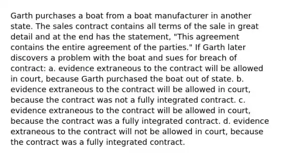 Garth purchases a boat from a boat manufacturer in another state. The sales contract contains all terms of the sale in great detail and at the end has the statement, "This agreement contains the entire agreement of the parties." If Garth later discovers a problem with the boat and sues for breach of contract: a. evidence extraneous to the contract will be allowed in court, because Garth purchased the boat out of state. b. evidence extraneous to the contract will be allowed in court, because the contract was not a fully integrated contract. c. evidence extraneous to the contract will be allowed in court, because the contract was a fully integrated contract. d. evidence extraneous to the contract will not be allowed in court, because the contract was a fully integrated contract.