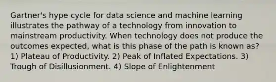 Gartner's hype cycle for data science and machine learning illustrates the pathway of a technology from innovation to mainstream productivity. When technology does not produce the outcomes expected, what is this phase of the path is known as? 1) Plateau of Productivity. 2) Peak of Inflated Expectations. 3) Trough of Disillusionment. 4) Slope of Enlightenment