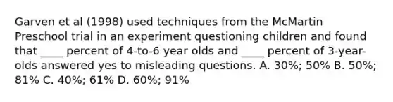 Garven et al (1998) used techniques from the McMartin Preschool trial in an experiment questioning children and found that ____ percent of 4-to-6 year olds and ____ percent of 3-year-olds answered yes to misleading questions. A. 30%; 50% B. 50%; 81% C. 40%; 61% D. 60%; 91%