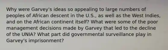 Why were Garvey's ideas so appealing to large numbers of peoples of African descent in the U.S., as well as the West Indies, and on the African continent itself? What were some of the poor management decisions made by Garvey that led to the decline of the UNIA? What part did governmental surveillance play in Garvey's imprisonment?