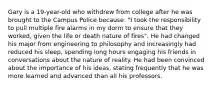 Gary is a 19-year-old who withdrew from college after he was brought to the Campus Police because: "I took the responsibility to pull multiple fire alarms in my dorm to ensure that they worked, given the life or death nature of fires". He had changed his major from engineering to philosophy and increasingly had reduced his sleep, spending long hours engaging his friends in conversations about the nature of reality. He had been convinced about the importance of his ideas, stating frequently that he was more learned and advanced than all his professors.